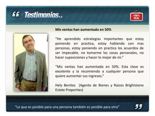 Mis ventas han aumentado en 50%

                         “He aprendido estrategias importantes que estoy
                         poniendo en practica, estoy hablando con mas
                         personas, estoy poniendo en practica los acuerdos de
                         ser impecable, no tomarme las cosas personales, no
                         hacer suposiciones y hacer lo mejor de mi.”

                         “Mis ventas han aumentado en 50%. Esta clase es
                         excelente y la recomiendo a cualquier persona que
                         quiere aumentar sus ingresos.”

                         Hely Benitez (Agente de Bienes y Raices Brightstone
                         Estate Properties)



“Lo que es posible para una persona también es posible para otra”
 