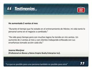 He aumentado 2 ventas al mes

   “Durante el tiempo que he estado en el entrenamiento de Héctor, mi vida tanto lo
   personal como en el negocio a cambiado.”

   “Ha sido poco tiempo pero con muchos logros he tenido en mis ventas. Un
   aumento de 2 ventas al mes y con clientes trabajando enfocada con sus
   enseñanzas tomado acción cada día.”


   Joanna Menjivar
   (Profesional en Bienes y Raíces Empire Realty Enterprise Inc).



“Lo que es posible para una persona también es posible para otra”
 