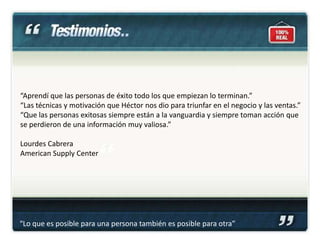 “Aprendí que las personas de éxito todo los que empiezan lo terminan.”
“Las técnicas y motivación que Héctor nos dio para triunfar en el negocio y las ventas.”
“Que las personas exitosas siempre están a la vanguardia y siempre toman acción que
se perdieron de una información muy valiosa.”

Lourdes Cabrera
American Supply Center




“Lo que es posible para una persona también es posible para otra”
 