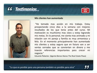 Mis clientes han aumentado

                          “He tomado mas acción en mis trabajo. Estoy
                         prospectando cinco días a la semana con mejores
                         resultados de los que tenia antes del curso. Mi
                         motivación es muchísimo mas clara y estoy logrando
                         mis metas. En lo personal, me siento mas animado y mi
                         relación con mi pareja y familia es muy armoniosa y
                         feliz. En el momento principalmente han aumentado
                         mis clientes y estoy seguro que en futuro van a ser
                         ventas cerradas que se conviertan en dinero y me
                         traerán referencias importantes para crecer mi
                         negocio.”
                         Eduardo Palacios (Agente Bienes Raíces The Real Estate Plaza)




“Lo que es posible para una persona también es posible para otra”
 
