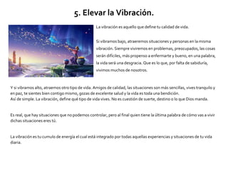 5. Elevar la Vibración.
La vibración es aquello que define tu calidad de vida.
Si vibramos bajo, atraeremos situaciones y personas en la misma
vibración. Siempre viviremos en problemas, preocupados, las cosas
serán difíciles, más propenso a enfermarte y bueno, en una palabra,
la vida será una desgracia. Que es lo que, por falta de sabiduría,
vivimos muchos de nosotros.
Y si vibramos alto, atraemos otro tipo de vida. Amigos de calidad, las situaciones son más sencillas, vives tranquilo y
en paz, te sientes bien contigo mismo, gozas de excelente salud y la vida es toda una bendición.
Así de simple. La vibración, define qué tipo de vida vives. No es cuestión de suerte, destino o lo que Dios manda.
Es real, que hay situaciones que no podemos controlar, pero al final quien tiene la última palabra de cómo vas a vivir
dichas situaciones eres tú.
La vibración es tu cumulo de energía el cual está integrado por todas aquellas experiencias y situaciones de tu vida
diaria.
 
