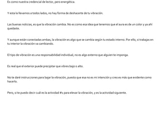 Es como nuestra credencial de lector, pero energética.
Y esta la llevamos a todos lados, no hay forma de deshacerte de tu vibración.
Las buenas noticias, es que la vibración cambia. No es como esa idea que tenemos que el aura es de un color y ya ahí
quedaste.
Y aunque están conectadas ambas, la vibración es algo que se cambia según tu estado interno. Por ello, si trabajas en
tu interior la vibración va cambiando.
El tipo de vibración es una responsabilidad individual, no es algo externo que alguien te imponga.
Es real que el exterior puede precipitar que vibres bajo o alto.
No te daré instrucciones para bajar la vibración, puesto que esa no es mi intención y creo es más que evidente como
hacerlo.
Pero, si te puedo decir cuál es la actividad #1 para elevar la vibración, y es la actividad siguiente.
 