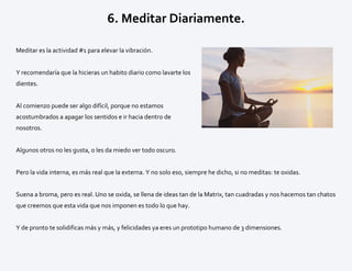 6. Meditar Diariamente.
Meditar es la actividad #1 para elevar la vibración.
Y recomendaría que la hicieras un habito diario como lavarte los
dientes.
Al comienzo puede ser algo difícil, porque no estamos
acostumbrados a apagar los sentidos e ir hacia dentro de
nosotros.
Algunos otros no les gusta, o les da miedo ver todo oscuro.
Pero la vida interna, es más real que la externa. Y no solo eso, siempre he dicho, si no meditas: te oxidas.
Suena a broma, pero es real. Uno se oxida, se llena de ideas tan de la Matrix, tan cuadradas y nos hacemos tan chatos
que creemos que esta vida que nos imponen es todo lo que hay.
Y de pronto te solidificas más y más, y felicidades ya eres un prototipo humano de 3 dimensiones.
 