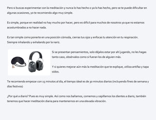 Pero si buscas experimentar con la meditación y nunca lo has hecho o ya lo has hecho, pero se te puede dificultar en
algunas ocasiones, yo te recomiendo algo muy simple.
Es simple, porque en realidad no hay mucho por hacer, pero es difícil para muchos de nosotros ya que no estamos
acostumbrados a no hacer nada.
Es tan simple como ponerte en una posición cómoda, cierras tus ojos y enfocas tu atención en tu respiración.
Siempre inhalando y exhalando por la nariz.
Si se presentan pensamientos, solo déjalos estar por ahí jugando, no les hagas
tanto caso, obsérvalos como si fueran los de alguien más.
Y si quieres mejorar aún más la meditación que te explique, utiliza antifaz y tapa
oídos.
Te recomiendo empezar con 15 minutos al día, el tiempo ideal es de 30 minutos diarios (incluyendo fines de semana y
días festivos)
¿Por qué a diario? Pues es muy simple. Así como nos bañamos, comemos y cepillamos los dientes a diario, también
tenemos que hacer meditación diaria para mantenernos en una elevada vibración.
 