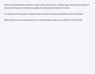 Ahora, si se te dificulta esta meditación, porque no hay nada que hacer y prefieres seguir instrucciones, entonces te
recomiendo empezar por meditaciones guiadas, las cuales podrás encontrar en Youtube.
Ya cuando te sientas a gusto de ir adentro, puedes iniciarte en la práctica de meditación que te recomendé.
Medita a diario y veras como gradualmente tu vibración empieza a elevarse y la vida te lo ira confirmando.
 