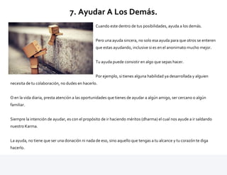 7. Ayudar A Los Demás.
Cuando este dentro de tus posibilidades, ayuda a los demás.
Pero una ayuda sincera, no solo esa ayuda para que otros se enteren
que estas ayudando, inclusive si es en el anonimato mucho mejor.
Tu ayuda puede consistir en algo que sepas hacer.
Por ejemplo, si tienes alguna habilidad ya desarrollada y alguien
necesita de tu colaboración, no dudes en hacerlo.
O en la vida diaria, presta atención a las oportunidades que tienes de ayudar a algún amigo, ser cercano o algún
familiar.
Siempre la intención de ayudar, es con el propósito de ir haciendo méritos (dharma) el cual nos ayude a ir saldando
nuestro Karma.
La ayuda, no tiene que ser una donación ni nada de eso, sino aquello que tengas a tu alcance y tu corazón te diga
hacerlo.
 