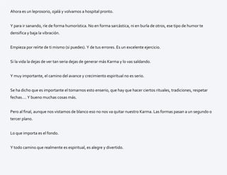 Ahora es un leprosorio, ojalá y volvamos a hospital pronto.
Y para ir sanando, ríe de forma humorística. No en forma sarcástica, ni en burla de otros, ese tipo de humor te
densifica y baja la vibración.
Empieza por reírte de ti mismo (si puedes). Y de tus errores. Es un excelente ejercicio.
Si la vida la dejas de ver tan seria dejas de generar más Karma y lo vas saldando.
Y muy importante, el camino del avance y crecimiento espiritual no es serio.
Se ha dicho que es importante el tomarnos esto enserio, que hay que hacer ciertos rituales, tradiciones, respetar
fechas…. Y bueno muchas cosas más.
Pero al final, aunque nos vistamos de blanco eso no nos va quitar nuestro Karma. Las formas pasan a un segundo o
tercer plano.
Lo que importa es el fondo.
Y todo camino que realmente es espiritual, es alegre y divertido.
 