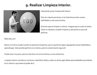 9. Realizar Limpieza Interior.
Importante punto: limpieza del interior.
Para ser mejores personas, no se trata de acumular nuevas
habilidades y más conocimiento.
El primer paso es limpiar tu interior. Imagina que tu cuarto lo tienes
hecho un desastre, te piden limpiarlo y solo pones un poco de
perfume.
Mala idea ¿no?
Bueno, lo mismo sucede cuando no queremos limpiarnos, pero si queremos seguir agregando nuevas habilidades y
aprendizajes. Solo pondrás perfume a tu interior, pero la contaminación sigue ahí.
Puede sonar muy duro, pero es más duro vivir en la mentira y nunca enterarnos.
Limpieza interior consiste en comenzar a identificar todos y cada uno de los egos (falsas personalidades) que habitan
en tu interior y que tienen el poder de ti.
 