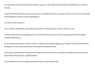 Es importante ir haciendo esa limpieza interior, ya que, sin ella, solamente seguiremos engañándonos a nosotros
mismos.
Puede ser difícil y doloroso, porque no hay quien nos enseñe a eliminar a los egos, de hecho vivimos en una sociedad
donde debemos tenerlos y hay que defenderlos.
¿Y cómo se hace entonces?
Has un listado, de todas las cosas negativas que tienes: miedos, fobias, avaricia, codicia, etc etc.
Cuando surjan esas partes negativas de ti, lo que harás será primero que nada no actuar estando en ese estado,
simplemente observar.
En el momento que surja el miedo, el enojo o cualquier otro aspecto negativo, solo observa como si todo eso fuera
de alguien más. No actúes estando en este estado de ebriedad interna.
Poco a poco y gradualmente veras que esa energía comienza a disiparse. No digo que es algo de 5 minutos, pero si
dejas de darle fuerza a eso, ira debilitándose.
La no identificación con lo negativo es el primer paso y muy fundamental.
 