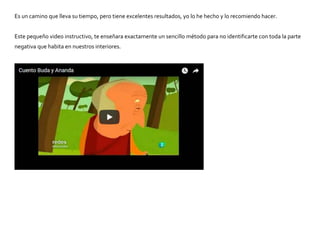 Es un camino que lleva su tiempo, pero tiene excelentes resultados, yo lo he hecho y lo recomiendo hacer.
Este pequeño video instructivo, te enseñara exactamente un sencillo método para no identificarte con toda la parte
negativa que habita en nuestros interiores.
 