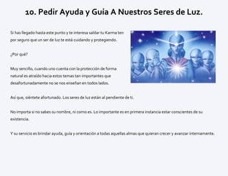 10. Pedir Ayuda y Guía A Nuestros Seres de Luz.
Si has llegado hasta este punto y te interesa saldar tu Karma ten
por seguro que un ser de luz te está cuidando y protegiendo.
¿Por qué?
Muy sencillo, cuando uno cuenta con la protección de forma
natural es atraído hacia estos temas tan importantes que
desafortunadamente no se nos enseñan en todos lados.
Así que, siéntete afortunado. Los seres de luz están al pendiente de ti.
No importa si no sabes su nombre, ni como es. Lo importante es en primera instancia estar conscientes de su
existencia.
Y su servicio es brindar ayuda, guía y orientación a todas aquellas almas que quieran crecer y avanzar internamente.
 