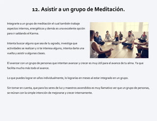 12. Asistir a un grupo de Meditación.
Integrarte a un grupo de meditación el cual también trabaje
aspectos internos, energéticos y demás es una excelente opción
para ir saldando el Karma.
Intenta buscar alguno que sea de tu agrado, investiga que
actividades se realizan y si te interesa alguno, intenta darte una
vuelta y asistir a algunas clases.
El avanzar con un grupo de personas que intentan avanzar y crecer es muy útil para el avance de tu alma. Ya que
facilita mucho más todo el avance.
Lo que puedes lograr en años individualmente, lo lograrías en meses al estar integrado en un grupo.
Sin tomar en cuenta, que para los seres de luz y maestros ascendidos es muy llamativo ver que un grupo de personas,
se reúnan con la simple intención de mejorarse y crecer internamente.
 