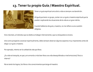 13. Tener tu propio Guía / Maestro Espiritual.
Tener un guía espiritual cerca de tu vida es siempre una bendición.
Al igual que tener un grupo, contar con un guía o maestro espiritual que te
pueda ir explicando las situaciones de la vida es un gran mérito.
Cuando hablamos de guía y maestro, no me refiero a una cuestión
religiosa.
Sino más bien, al individuo que se dedica a trabajar internamente y que su búsqueda es sincera.
Uno como prospecto a avanzar espiritualmente, debe siempre observar algunos aspectos muy importantes antes de
elegir a un guía o maestro.
Por ejemplo, intenta ver la calidad de vida que lleva.
¿Su vida es tranquila, en paz y en armonía o más bien lleva una vida desequilibrada a nivel emocional, físico o
interno?
No es tanto los logros, los libros o los conocimientos que tenga el maestro.
 