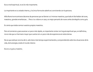Eso a nivel espiritual, no es lo más importante.
Lo importante es su estado interno, y la única forma de saberlo es conviviendo con la persona.
Allá afuera te encontraras decenas de personas que se llaman a sí mismas maestros, que todo el día hablan de luces,
maestros, grandes enseñanzas…. Pero si su vida es un caos, es mejor pensarlo de nuevo antes de elegirlo como guía.
Es cierto que todos somos nuestros propios maestros.
Pero al comienzo y para avanzar un poco más rápido, es importante contar con la guía espiritual que, en definitiva,
no es más que un hermano mayor que cuenta con un poco más de experiencia en estos temas.
No es que esté por encima de ti, solo tiene más tiempo experimentando y comprendiendo sobre las situaciones de la
vida, de la energía y todo el mundo interior.
Eso es un guía y maestro.
 