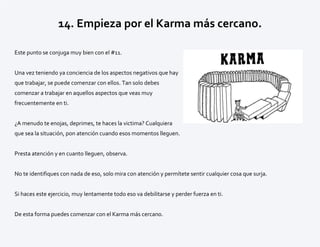 14. Empieza por el Karma más cercano.
Este punto se conjuga muy bien con el #11.
Una vez teniendo ya conciencia de los aspectos negativos que hay
que trabajar, se puede comenzar con ellos. Tan solo debes
comenzar a trabajar en aquellos aspectos que veas muy
frecuentemente en ti.
¿A menudo te enojas, deprimes, te haces la victima? Cualquiera
que sea la situación, pon atención cuando esos momentos lleguen.
Presta atención y en cuanto lleguen, observa.
No te identifiques con nada de eso, solo mira con atención y permítete sentir cualquier cosa que surja.
Si haces este ejercicio, muy lentamente todo eso va debilitarse y perder fuerza en ti.
De esta forma puedes comenzar con el Karma más cercano.
 