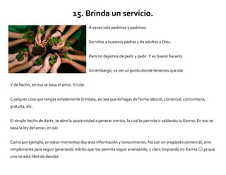 15. Brinda un servicio.
A veces solo pedimos y pedimos.
De niños a nuestros padres y de adultos a Dios.
Pero no dejamos de pedir y pedir. Y es bueno hacerlo.
Sin embargo, va ver un punto donde tenemos que dar.
Y de hecho, en eso se basa el amor. En dar.
Cualquier cosa que tengas simplemente bríndala, así sea que lo hagas de forma laboral, comercial, comunitaria,
gratuita, etc.
El simple hecho de darte, te abre la oportunidad a generar merito, lo cual te permite ir saldando tu Karma. En eso se
basa la ley del amor, en dar.
Como por ejemplo, en estos momentos doy esta información y conocimiento. No con un propósito comercial, sino
simplemente para seguir generando mérito que me permita seguir avanzando, y claro limpiando mi Karma ya que
uno no está libre de deudas.
 