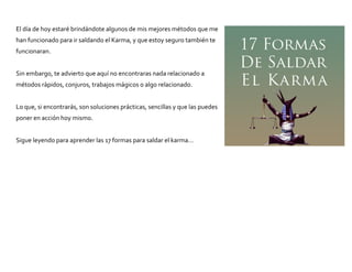 El día de hoy estaré brindándote algunos de mis mejores métodos que me
han funcionado para ir saldando el Karma, y que estoy seguro también te
funcionaran.
Sin embargo, te advierto que aquí no encontraras nada relacionado a
métodos rápidos, conjuros, trabajos mágicos o algo relacionado.
Lo que, si encontrarás, son soluciones prácticas, sencillas y que las puedes
poner en acción hoy mismo.
Sigue leyendo para aprender las 17 formas para saldar el karma…
 