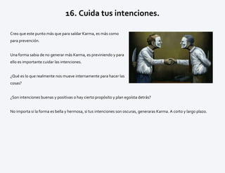 16. Cuida tus intenciones.
Creo que este punto más que para saldar Karma, es más como
para prevención.
Una forma sabia de no generar más Karma, es previniendo y para
ello es importante cuidar las intenciones.
¿Qué es lo que realmente nos mueve internamente para hacer las
cosas?
¿Son intenciones buenas y positivas o hay cierto propósito y plan egoísta detrás?
No importa si la forma es bella y hermosa, si tus intenciones son oscuras, generaras Karma. A corto y largo plazo.
 
