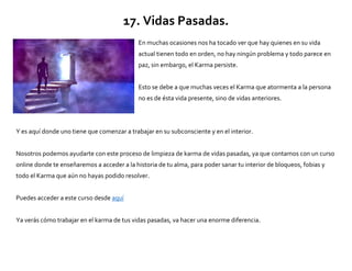17. Vidas Pasadas.
En muchas ocasiones nos ha tocado ver que hay quienes en su vida
actual tienen todo en orden, no hay ningún problema y todo parece en
paz, sin embargo, el Karma persiste.
Esto se debe a que muchas veces el Karma que atormenta a la persona
no es de ésta vida presente, sino de vidas anteriores.
Y es aquí donde uno tiene que comenzar a trabajar en su subconsciente y en el interior.
Nosotros podemos ayudarte con este proceso de limpieza de karma de vidas pasadas, ya que contamos con un curso
online donde te enseñaremos a acceder a la historia de tu alma, para poder sanar tu interior de bloqueos, fobias y
todo el Karma que aún no hayas podido resolver.
Puedes acceder a este curso desde aquí
Ya verás cómo trabajar en el karma de tus vidas pasadas, va hacer una enorme diferencia.
 
