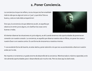 2. Poner Conciencia.
La conciencia a la que me refiero, no es a la que nos han enseñado
toda la vida que es algo así como un ‘juez’ y que dicta ‘Esto es
bueno, y esto es malo debo arrepentirme’.
Sino que, la conciencia a la que debemos acudir, es aquella que
observa sin emitir juicio alguno, sin clasificar las cosas como
buenas o malas.
Al intentar observar las situaciones sin juicio alguno, es ahí cuando tenemos más oportunidades de ponernos en
conexión con nuestro corazón. La conciencia, es aquello que observa nuestra vida sin filtros, sin poner las cosas a
nuestro favor o en nuestra contra. Es una forma de sincerarnos a nosotros mismos.
Y una excelente forma de hacerlo, es estar alerta y poner atención a lo que nos va aconteciendo a diario en nuestro
andar por la vida.
No importa si no tenemos un grado enorme de desarrollo de la conciencia. Mientras toda tu máxima capacidad, se te
irán abriendo oportunidades para ir desarrollando aún mucho más. Pero la clave aquí es darlo todo.
 