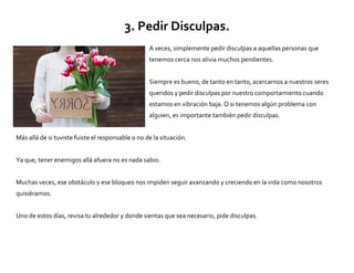 3. Pedir Disculpas.
A veces, simplemente pedir disculpas a aquellas personas que
tenemos cerca nos alivia muchos pendientes.
Siempre es bueno, de tanto en tanto, acercarnos a nuestros seres
queridos y pedir disculpas por nuestro comportamiento cuando
estamos en vibración baja. O si tenemos algún problema con
alguien, es importante también pedir disculpas.
Más allá de si tuviste fuiste el responsable o no de la situación.
Ya que, tener enemigos allá afuera no es nada sabio.
Muchas veces, ese obstáculo y ese bloqueo nos impiden seguir avanzando y creciendo en la vida como nosotros
quisiéramos.
Uno de estos días, revisa tu alrededor y donde sientas que sea necesario, pide disculpas.
 