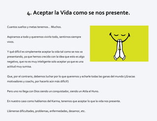 4. Aceptar la Vida como se nos presente.
Cuantos sueños y metas tenemos… Muchos.
Aspiramos a todo y queremos vivirlo todo, sentirnos siempre
vivos.
Y qué difícil es simplemente aceptar la vida tal como se nos va
presentando, ya que hemos crecido con la idea que esto es algo
negativo, que no es muy inteligente solo aceptar ya que es una
actitud muy sumisa.
Que, por el contrario, debemos luchar por lo que queremos y echarle todas las ganas del mundo (¡Gracias
motivadores y coachs, por hacerlo aún más difícil!)
Pero uno no llega con Dios siendo un conquistador, siendo un Atila el Huno.
En nuestro caso como hablamos del Karma, tenemos que aceptar lo que la vida nos presente.
Llámense dificultades, problemas, enfermedades, desamor, etc.
 