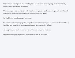 La próxima vez que tengas una situación difícil, o que no quieras vivir recuerda ¿Tengo total conocimiento y
conciencia para saber porque sucede esto?
Muchas veces, se nos escapan datos e inclusive estamos muy desconectados de la energía, de la naturaleza y de
muchos otros elementos, que nos hacen no comprender realmente la vida.
Por ello Sócrates decía ‘Solo se, que no se nada’.
Es una forma de decir no me preguntes, porque todavía necesito aprender, aun no estoy hecho. Y esta actitud de
humildad, hace que de forma natural y gradual todo se vaya resolviendo a tu favor.
Así que, primer paso aceptemos como se vengan las cosas aunque nos enojemos.
Segundo paso, relájate y espera a que se vayan presentando las situaciones.
 