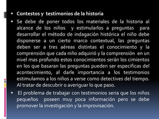 Contestos y  testimonios de la historiaSe debe de poner todos los materiales de la historia al alcance de los niños  y estimularlos a preguntas  para desarrollar el método de indagación histórica el niño debe disponerse a un cierto marco contextual, las preguntas deben ser a tres aéreas distintas el conocimiento y la comprensión que cada niño adquirió y la comprensión  en un nivel mas profundo estos conocimientos serán los cimientos en los que basaran las preguntas pueden ser especificas del acontecimiento, al darle importancia a los testimonios estimulamos a los niños a verse como detectives del tiempo. Al tratar de descubrir o averiguar lo que paso. El problema de trabajar con testimonios seria que los niños pequeños  poseen muy poca información pero se debe promover la investigación y la improvisación.