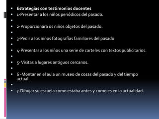 Estrategias con testimonios docentes1-Presentar a los niños periódicos del pasado. 2-Proporcionara os niños objetos del pasado. 3-Pedir a los niños fotografías familiares del pasado 4-Presentar a los niños una serie de carteles con textos publicitarios. 5- Visitas a lugares antiguos cercanos. 6 -Montar en el aula un museo de cosas del pasado y del tiempo actual. 7-Dibujar su escuela como estaba antes y como es en la actualidad.
