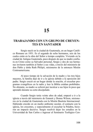 15
TRABAJANDO CON UN GRUPO DE CREYENTES EN SANTADER
Sergio nació en la ciudad de Guatemala, en un hogar Católico Romano en 1951. Es el segundo de ocho hermanos, seis de los
cuales están en la obra del Señor a tiempo completo. Viviendo en la
ciudad de Antigua Guatemala, poco después de que su madre confiara en Cristo como su Salvador personal, Sergio y dos de sus hermanas invitaron también al Señor a sus vidas, a través del ministerio de
don Pablo y doña Ruth Philipii, misioneros de la entonces Misión
Centroamericana.
Al poco tiempo de la salvación de la madre y los tres hijos
mayores, la familia dejó de ir a la iglesia debido a la oposición del
padre. Sergio creció en un hogar donde la oración, el escuchar programas evangélicos en la radio y leer la Biblia estaban prohibidos.
No obstante, su madre se esforzó por inculcar a sus hijos lo poco que
aprendió durante su corto discipulado.
Cuando Sergio tenía veinte años de edad, empezó a ir a la
iglesia a través del ministerio de Emmett y Donna Wilson, misioneros en la ciudad de Guatemala con la Misión Bautista Internacional.
Habiendo crecido en un medio ambiente secular, el contacto con la
iglesia, los creyentes, y especialmente el escuchar la Palabra, hicieron un impacto decisivo. Sergio resolvió dejar los estudios en la
Universidad de San Carlos e ingresar al Seminario Teológico Cen-

108

 