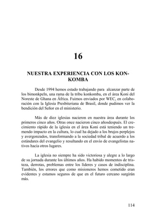 16
NUESTRA EXPERIENCIA CON LOS KONKOMBA
Desde 1994 hemos estado trabajando para alcanzar parte de
los bimonkpeln, una rama de la tribu konkomba, en el área Koni del
Noreste de Ghana en África. Fuimos enviados por WEC, en colaboración con la Iglesia Presbiteriana de Brasil, donde pudimos ver la
bendición del Señor en el ministerio.
Más de diez iglesias nacieron en nuestra área durante los
primeros cinco años. Otras once nacieron cinco añosdespués. El crecimiento rápido de la iglesia en el área Koni está teniendo un tremendo impacto en la cultura, lo cual ha dejado a los brujos perplejos
y avergonzados, transformando a la sociedad tribal de acuerdo a los
estándares del evangelio y resultando en el envío de evangelistas nativos hacia otros lugares.
La iglesia no siempre ha sido victoriosa y alegre a lo largo
de su jornada durante los últimos años. Ha habido momentos de tristeza, derrotas, problemas entre los líderes y casos de indisciplina.
También, los errores que como misioneros hemos cometido eran
evidentes y estamos seguros de que en el futuro cercano surgirán
más.

114

 
