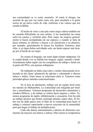 nas comunidades se ve como «normal». Al sentir el choque, me
acuerdo de que por esa razón estoy acá, para enseñarle a la gente
acerca de un nuevo estilo de vida, conforme a los valores que nos
enseña la Biblia.
El hecho de venir a este país como mujer soltera también me
ha causado dificultades en esta cultura. A las muchachas las casan
entre los catorce y veintitrés años. Para viajar, las mujeres generalmente lo hacen acompañadas de sus esposos; y cuando se trata de
hacer trámites en oficinas o buscar a un electricista o un plomero,
por ejemplo, generalmente lo hacen los hombres. Entonces, para
ellos, si yo hago dichas actividades sola, me harán esperar más tiempo por el hecho de ser mujer.
En cuanto al lenguaje, me tomó algún tiempo adaptarme. En
la ciudad donde vivo se hablan tres lenguas: inglés, marathi e hindi.
Actualmente hablo inglés con los compañeros de trabajo e hindi con
la gente del PNA, con quienes trabajamos.
He trabajado en India cinco años y medio, básicamente involucrada en dos áreas: plantación de iglesias y entrenando a obreros
latinos e indios. Estas tareas se relacionan entre sí. Tenemos como
prioridad aplicar métodos contextualizados.
En el área de plantación, trabajo con un equipo local entre
los maratis de Maharashtra. La comunidad está integrada por hindúes y musulmanes. Tenemos programas de desarrollo comunitario y
estudios bíblicos, y mi trabajo se enfoca hacia mujeres y niños. Tenemos programas de inglés, alfabetización y consejería. Este ha sido
un trabajo pionero que hemos realizado durante cuatro años. El Señor nos ha dado gracia ante el líder de la comunidad para hacer el
trabajo y estamos capacitando a nuevos creyentes de la comunidad,
para que hagan el trabajo de multiplicación.
Cada año damos entrenamiento a obreros de diferentes continentes (la mayoría son latinos e indios). Ellos tienen el compromiso

23

 