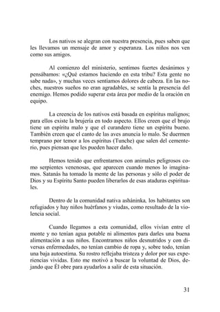 Los nativos se alegran con nuestra presencia, pues saben que
les llevamos un mensaje de amor y esperanza. Los niños nos ven
como sus amigos.
Al comienzo del ministerio, sentimos fuertes desánimos y
pensábamos: «¿Qué estamos haciendo en esta tribu? Esta gente no
sabe nada», y muchas veces sentíamos dolores de cabeza. En las noches, nuestros sueños no eran agradables, se sentía la presencia del
enemigo. Hemos podido superar esta área por medio de la oración en
equipo.
La creencia de los nativos está basada en espíritus malignos;
para ellos existe la brujería en todo aspecto. Ellos creen que el brujo
tiene un espíritu malo y que el curandero tiene un espíritu bueno.
También creen que el canto de las aves anuncia lo malo. Se duermen
temprano por temor a los espíritus (Tunche) que salen del cementerio, pues piensan que les pueden hacer daño.
Hemos tenido que enfrentarnos con animales peligrosos como serpientes venenosas, que aparecen cuando menos lo imaginamos. Satanás ha tomado la mente de las personas y sólo el poder de
Dios y su Espíritu Santo pueden liberarlos de esas ataduras espirituales.
Dentro de la comunidad nativa asháninka, los habitantes son
refugiados y hay niños huérfanos y viudas, como resultado de la violencia social.
Cuando llegamos a esta comunidad, ellos vivían entre el
monte y no tenían agua potable ni alimentos para darles una buena
alimentación a sus niños. Encontramos niños desnutridos y con diversas enfermedades, no tenían cambio de ropa y, sobre todo, tenían
una baja autoestima. Su rostro reflejaba tristeza y dolor por sus experiencias vividas. Esto me motivó a buscar la voluntad de Dios, dejando que Él obre para ayudarlos a salir de esta situación.

31

 