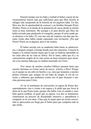 Nuestro tiempo con los baka y lealtad al Señor a pesar de las
circunstancias fueron más que suficientes para que Dios hiciera el
milagro más inesperado de la historia de los pigmeos baka. Un día,
Dios nos dio la oportunidad de conocer a un hombre llamado Pierre
(Pedro). Pierre es el dueño de la plantación de cacao donde la misión
tenía su base misionera. Me acerqué a él para decirle que Dios me
había enviado para predicarle el evangelio, porque él seria usado para alcanzar a los baka. Él, con una cara de sorpresa, me dijo que durante veinte años había estado esperando esta invitación. ¿Por qué
Pierre? Pierre no es pigmeo, pero sí de crianza.
Él había crecido con su madrastra baka hasta su adolescencia, y después emigró a Europa donde sacó dos maestrías. Conocía la
lengua y la cultura mucho mejor que lo que yo hubiera aprendido en
los ocho años de mi vida en África. Por lo tanto, sabía que él y su
conocimiento amplio de la vida serían un buen elemento para alcanzar a los muchos baka que se estaban muriendo sin Cristo.
Tres meses de muchos estudios bíblicos pasaron hasta que
nuestro hermano en Cristo nació de nuevo. ¡Gloria a Dios! Porque
ya el equipo no era sólo mi familia y yo, sino que teníamos a nuestro
primer cristiano que, aunque no era baka de sangre, lo era de corazón y sabíamos que podíamos contar con él para alcanzar a muchas personas para Cristo.
Al ver el testimonio de conversión, la esposa de Pierre desesperadamente vino a visitar a mi esposa y le pidió que por favor le
diera de lo que Pierre tenía, porque ella había visto el cambio y también quería cambiar, al igual que su esposo. Los dos se bautizaron,
comenzaron un proceso de discipulado intensivo y aprendieron a
compartir su fe con otros. Claro que lo mejor para un recién convertido es aprovechar ese fuego por el Señor para que comparta todo lo
que siente.

70

 