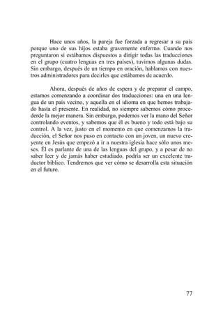 Hace unos años, la pareja fue forzada a regresar a su país
porque uno de sus hijos estaba gravemente enfermo. Cuando nos
preguntaron si estábamos dispuestos a dirigir todas las traducciones
en el grupo (cuatro lenguas en tres países), tuvimos algunas dudas.
Sin embargo, después de un tiempo en oración, hablamos con nuestros administradores para decirles que estábamos de acuerdo.
Ahora, después de años de espera y de preparar el campo,
estamos comenzando a coordinar dos traducciones: una en una lengua de un país vecino, y aquella en el idioma en que hemos trabajado hasta el presente. En realidad, no siempre sabemos cómo procederde la mejor manera. Sin embargo, podemos ver la mano del Señor
controlando eventos, y sabemos que él es bueno y todo está bajo su
control. A la vez, justo en el momento en que comenzamos la traducción, el Señor nos puso en contacto con un joven, un nuevo creyente en Jesús que empezó a ir a nuestra iglesia hace sólo unos meses. Él es parlante de una de las lenguas del grupo, y a pesar de no
saber leer y de jamás haber estudiado, podría ser un excelente traductor bíblico. Tendremos que ver cómo se desarrolla esta situación
en el futuro.

77

 
