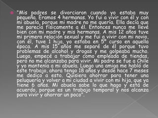    "Mis padres se divorciaron cuando yo estaba muy
    pequeña. Éramos 4 hermanas. Yo fui a vivir con él y con
    mi abuela, porque mi madre no me quería. Ella decía que
    me parecía físicamente a él. Entonces nunca me llevé
    bien con mi madre y mis hermanas. A mis 12 años tuve
    mi primera relación sexual y me fui a vivir con mi novio,
    con él, tuve 1 hija, yo estaba en 5º curso en aquella
    época. A mis 15 años me separé de él porque tuvo
    problemas de alcohol y drogas y me golpeaba mucho.
    Luego, empecé a trabajar como empleada de tiendas,
    pero no me alcanzaba para vivir. Mi padre se fue a Chile
    y yo mantenía a mi abuela. Luego una amiga me habló de
    este trabajo, ahora tengo 18 años y desde hace 7 meses
    me dedico a esto. Quisiera ahorrar para tener una
    peluquería y volver a mi ciudad a vivir con mi hija, que ya
    tiene 6 años. Mi abuela sabe lo que hago y está de
    acuerdo, porque es un trabajo temporal y nos alcanza
    para vivir y ahorrar un poco".
 