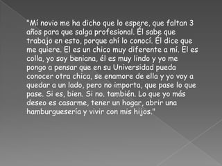 "Mí novio me ha dicho que lo espere, que faltan 3
años para que salga profesional. Él sabe que
trabajo en esto, porque ahí lo conocí. Él dice que
me quiere. El es un chico muy diferente a mí. El es
colla, yo soy beniana, él es muy lindo y yo me
pongo a pensar que en su Universidad pueda
conocer otra chica, se enamore de ella y yo voy a
quedar a un lado, pero no importa, que pase lo que
pase. Si es, bien. Si no. también. Lo que yo más
deseo es casarme, tener un hogar, abrir una
hamburguesería y vivir con mis hijos."
 