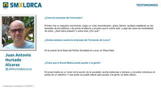 Juan Antonio
Hurtado
Alcaraz
@JAHurtadoLorca
¿Cómo te enteraste del Terremoto?
Cuestionario completado el 20/09/2011
Primero fue un pequeño movimiento, luego un ruido ensordecedor, gritos, llantos, azulejos estallando en las
fachadas de los edificios y de pronto el silencio y el polvo que lo cubría todo. Luego las caras de incredulidad
de todos. ¿Qué había pasado? y sobre todo ¿Por qué?
¿Dónde estabas cuando te enteraste del Terremoto de Lorca?
En la puerta de la Sede del Partido Socialista en Lorca, en Plaza Real.
¿Crees que el Social Media puede ayudar a la gente?
El social media es un motor de la acción de la sociedad, acorta distancias y tiempos y convierte individuos en
partes de un colectivo. Y ese poder se puede utilizar para ayudar a la gente, se debe utilizar..
TESTIMONIOS
 