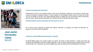 José Javier
Fernández
López
@josejfl
¿Cómo te enteraste del Terremoto?
Cuestionario completado el 20/09/2011
El terremoto lo sufrí en mis propias carnes, como ya he comentado, estaba en la que será mi futura casa
cuando se produjo el segundo seísmo, en esa vivienda no se produjeron daños, pero en el piso en el que
vivo con mi familia si, de echo, tres meses después sigue en código rojo, por lo que llevo fuera de casa más
de tres meses, hemos tenido que alquilar una vivienda, ya que no tenemos fecha de vuelta.
¿Dónde estabas cuando te enteraste del Terremoto de Lorca?
En mi futura casa revisando los daños del anterior terremoto, yo siempre me refiero al terremoto, al
segundo, que fue de mayor intensidad.
¿Crees que el Social Media puede ayudar a la gente?
El Social Media seguro que puede ayudar a la gente, de hecho lo esta haciendo, a través del mismo las
muestras de solidaridad no cesan se están llevando a cabo muchas iniciativas para recaudar fondos a través
de este medio, sin ir más lejos, el evento de @smxlorca que se celebrará el 23 de Septiembre en Murcia.
TESTIMONIOS
 