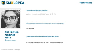 Ana Patricia
Martínez
Meca
@anammeca
¿Cómo te enteraste del Terremoto?
Cuestionario completado el 20/09/2011
Me llamó mi madre que estaba en Lorca donde vive.
¿Dónde estabas cuando te enteraste del Terremoto de Lorca?
En Cartagena.
¿Crees que el Social Media puede ayudar a la gente?
Si a conocer qué pasó y cómo se vivió y juntos poder superarlo.
TESTIMONIOS
 