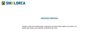 Gracias a todos por la participación, esperamos que estos breves relatos nos ayuden a no
olvidar este suceso y por supuesto no olvidarnos de Lorca.
MUCHAS GRACIAS
 