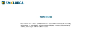 Hace 5 años Lorca sufrió un brutal terremoto, que hizo temblar cada rincón de la ciudad y
de su historia. En este pequeño documento está reflejada la impresión y las vivencias de
distintas personas y su reflexión sobre el suceso.
TESTIMONIOS
 