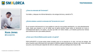 Xuso Jones
@xusojones
¿Cómo te enteraste del Terremoto?
Cuestionario completado el 20/09/2011
Vía twitter, y despues me informe llamando a mis amigos de lorca y viendo la TV.
¿Dónde estabas cuando te enteraste del Terremoto de Lorca?
En el momento del terremoto en Lorca estaba en casa de unos amigos estudiando y no note absolutamente
nada, hasta que empecé a ver en twitter que la gente escribía cosas sobre un terremoto en Lorca e
inmediatamente llamé a mi madre y me dijo que ella sí lo había notado, y al instante pusimos las noticias
para enterarnos de lo que estaba pasando.
¿Crees que el Social Media puede ayudar a la gente?
POR SUPUESTO, el social media (redes sociales) para mi es esencial en mi vida, a la hora de trabajar, del
tema musical y para informarte de lo que pasa en distintos lugares del planeta en tiempo real. Como todo tiene
sus pros y sus contras pero depende de cómo lo utilices y para que dediques las horas en ello.
TESTIMONIOS
 
