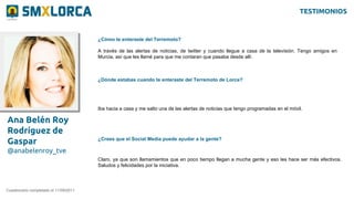 Ana Belén Roy
Rodríguez de
Gaspar
@anabelenroy_tve
¿Cómo te enteraste del Terremoto?
Cuestionario completado el 11/09/2011
A través de las alertas de noticias, de twitter y cuando llegue a casa de la televisión. Tengo amigos en
Murcia, así que les llamé para que me contaran que pasaba desde allí.
¿Dónde estabas cuando te enteraste del Terremoto de Lorca?
Iba hacia a casa y me salto una de las alertas de noticias que tengo programadas en el móvil.
¿Crees que el Social Media puede ayudar a la gente?
Claro, ya que son llamamientos que en poco tiempo llegan a mucha gente y eso les hace ser más efectivos.
Saludos y felicidades por la iniciativa.
TESTIMONIOS
 