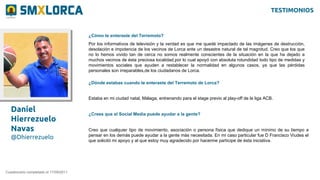 Daniel
Hierrezuelo
Navas
@Dhierrezuelo
¿Cómo te enteraste del Terremoto?
Cuestionario completado el 17/09/2011
Por los informativos de televisión y la verdad es que me quedé impactado de las imágenes de destrucción,
desolación e impotencia de los vecinos de Lorca ante un desastre natural de tal magnitud. Creo que los que
no lo hemos vivido tan de cerca no somos realmente conscientes de la situación en la que ha dejado a
muchos vecinos de ésta preciosa localidad,por lo cual apoyó con absoluta rotundidad todo tipo de medidas y
movimientos sociales que ayuden a restablecer la normalidad en algunos casos, ya que las pérdidas
personales son irreparables,de los ciudadanos de Lorca.
¿Dónde estabas cuando te enteraste del Terremoto de Lorca?
Estaba en mi ciudad natal, Málaga, entrenando para el stage previo al play-off de la liga ACB.
¿Crees que el Social Media puede ayudar a la gente?
Creo que cualquier tipo de movimiento, asociación o persona física que dedique un mínimo de su tiempo a
pensar en los demás puede ayudar a la gente más necesitada. En mi caso particular fue D Francisco Viudes el
que solicitó mi apoyo y al que estoy muy agradecido por hacerme partícipe de ésta iniciativa.
TESTIMONIOS
 