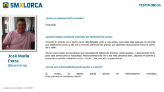 José María
Parra
@josemariap
¿Cómo te enteraste del Terremoto?
Cuestionario completado el 25/08/2011
Viviéndolo.
¿Dónde estabas cuando te enteraste del Terremoto de Lorca?
Viviendo en directo, en el centro de la calle Nogalte, junto a una amiga, que hasta días después no recordé
que estábamos juntos, y ella me lo recordó, dándome las gracias por apartarla intuitivamente hacia el centro
de la calle.
Viendo como caían las esculturas que coronaban la Iglesia del Carmen, estremecedor, y aleccionador de lo
poco que somos ante la naturaleza. Reaccionando tras ver a los más cercanos bien, sacando mi iphone y
grabando lo posible, tuiteando mucho, mucho,...fue y es aún, impresionante.
¿Crees que el Social Media puede ayudar a la gente?
Si, mucho, es rápido, actual, directo, sin intermediarios, inmediato...
Creo que nos ha cambiado a todos.
TESTIMONIOS
 