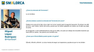 Miguel
López
Rodríguez
@miguelpajel
¿Cómo te enteraste del Terremoto?
Cuestionario completado el 20/09/2011
Lo viví de lleno.
¿Dónde estabas cuando te enteraste del Terremoto de Lorca?
Estaba en la zona de la Isla e iba a salir con la bici cuando pasó el segundo terremoto. El primero me pilló
en la Av. Juan Carlos I dentro del coche y pensé que me habían golpeado por detrás. por el salto que pegó
el coche.
En el segundo vi venir perfectamente la onda por la calle y me paso por debajo de la bicicleta haciendo que
fuera difícil no caerse.. eso parecía una montaña rusa.
¿Crees que el Social Media puede ayudar a la gente?
Difundir, difundir y difundir. La única manera de seguir con esperanza y ayudas es que no nos olviden.
TESTIMONIOS
 
