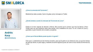 Andrés
Karp
@andreskarp
¿Cómo te enteraste del Terremoto?
Cuestionario completado el 20/09/2011
Mediante las redes sociales, fueron de golpe varios mensajes en Twitter.
¿Dónde estabas cuando te enteraste del Terremoto de Lorca?
Estaba en el tren viajando de Alicante a Murcia. Me acuerdo que lo primero que hice fue llamar a Paco
Viudes para ver qué podíamos hacer para ayudar a los ciudadanos de Lorca. Yo viví 3 años en Lorca y
guardaba un gran recuerdo de la ciudad y sus gentes.
¿Crees que el Social Media puede ayudar a la gente?
Creo que sí. Justamente por eso hicimos el evento, para que la gente no se olvide de Lorca, ya que las noticias
de este tipo tienen un paso fugaz y mediante el evento logramos poner de nuevo en las noticias el terremoto de
Lorca.
TESTIMONIOS
 