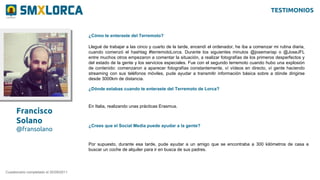 Francisco
Solano
@fransolano
¿Cómo te enteraste del Terremoto?
Cuestionario completado el 20/09/2011
Llegué de trabajar a las cinco y cuarto de la tarde, encendí el ordenador, he iba a comenzar mi rutina diaria,
cuando comenzó el hashtag #terremotoLorca. Durante los siguientes minutos @josemariap o @JoseJFL
entre muchos otros empezaron a comentar la situación, a realizar fotografías de los primeros desperfectos y
del estado de la gente y los servicios especiales. Fue con el segundo terremoto cuando hubo una explosión
de contenido: comenzaron a aparecer fotografías constantemente, ví vídeos en directo, ví gente haciendo
streaming con sus teléfonos móviles, pude ayudar a transmitir información básica sobre a dónde dirigirse
desde 3000km de distancia.
¿Dónde estabas cuando te enteraste del Terremoto de Lorca?
En Italia, realizando unas prácticas Erasmus.
¿Crees que el Social Media puede ayudar a la gente?
Por supuesto, durante esa tarde, pude ayudar a un amigo que se encontraba a 300 kilómetros de casa a
buscar un coche de alquiler para ir en busca de sus padres.
TESTIMONIOS
 