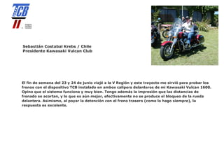Sebastián Costabal Krebs / Chile
Presidente Kawasaki Vulcan Club




El fin de semana del 23 y 24 de junio viajé a la V Región y este trayecto me sirvió para probar los
frenos con el dispositivo TCB instalado en ambos calipers delanteros de mi Kawasaki Vulcan 1600.
Opino que el sistema funciona y muy bien. Tengo además la impresión que las distancias de
frenado se acortan, y lo que es aún mejor, efectivamente no se produce el bloqueo de la rueda
delantera. Asimismo, al poyar la detención con el freno trasero (como lo hago siempre), la
respuesta es excelente.
 